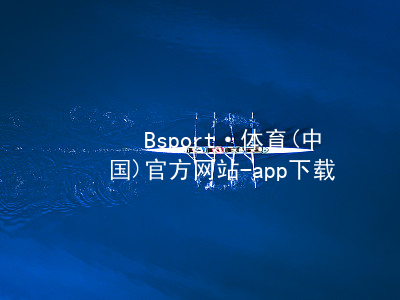 Bsport·体育(中国)官方网站-app下载bsport体育官方下载入口可靠
