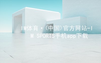 IM体育·(中国)官方网站-IM SPORTS手机app下载IM体育登陆最新地址