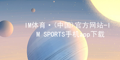 IM体育·(中国)官方网站-IM SPORTS手机app下载IM体育平台APP网址