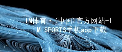 IM体育·(中国)官方网站-IM SPORTS手机app下载IM体育官网下载可靠