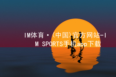 IM体育·(中国)官方网站-IM SPORTS手机app下载IM体育最新官网玩法