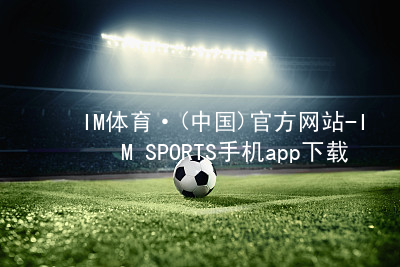 IM体育·(中国)官方网站-IM SPORTS手机app下载IM体育平台APP官方网站