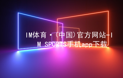 IM体育·(中国)官方网站-IM SPORTS手机app下载IM体育官网下载ios版