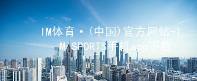 IM体育·(中国)官方网站-IM SPORTS手机app下载IM体育手机版下载官网
