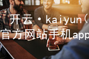 开云·kaiyun(中国)官方网站手机app下载开云官网app下载最新地址