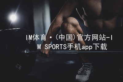 IM体育·(中国)官方网站-IM SPORTS手机app下载IM体育大厅