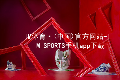 IM体育·(中国)官方网站-IM SPORTS手机app下载IM体育手机版下载最新